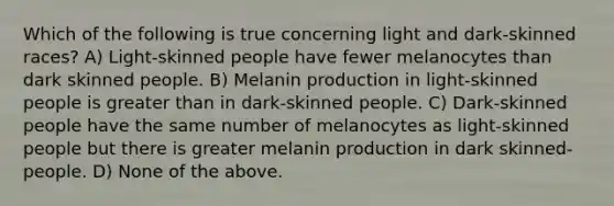 Which of the following is true concerning light and dark-skinned races? A) Light-skinned people have fewer melanocytes than dark skinned people. B) Melanin production in light-skinned people is greater than in dark-skinned people. C) Dark-skinned people have the same number of melanocytes as light-skinned people but there is greater melanin production in dark skinned-people. D) None of the above.