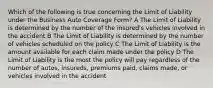 Which of the following is true concerning the Limit of Liability under the Business Auto Coverage Form? A The Limit of Liability is determined by the number of the insured's vehicles involved in the accident B The Limit of Liability is determined by the number of vehicles scheduled on the policy C The Limit of Liability is the amount available for each claim made under the policy D The Limit of Liability is the most the policy will pay regardless of the number of autos, insureds, premiums paid, claims made, or vehicles involved in the accident