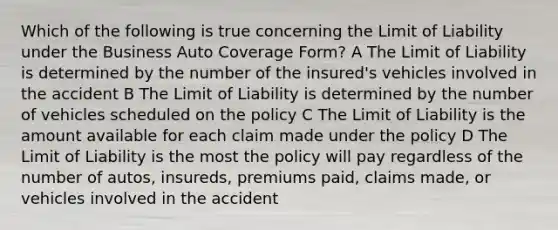 Which of the following is true concerning the Limit of Liability under the Business Auto Coverage Form? A The Limit of Liability is determined by the number of the insured's vehicles involved in the accident B The Limit of Liability is determined by the number of vehicles scheduled on the policy C The Limit of Liability is the amount available for each claim made under the policy D The Limit of Liability is the most the policy will pay regardless of the number of autos, insureds, premiums paid, claims made, or vehicles involved in the accident