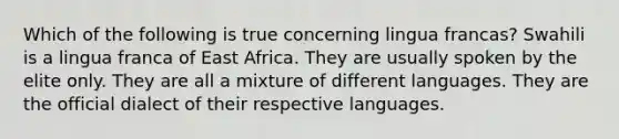 Which of the following is true concerning lingua francas? Swahili is a lingua franca of East Africa. They are usually spoken by the elite only. They are all a mixture of different languages. They are the official dialect of their respective languages.