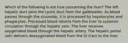 Which of the following is not true concerning the liver? The left hepatic duct joins the cystic duct from the gallbladder. As blood passes through the sinusoids, it is processed by hepatocytes and phagocytes. Processed blood returns from the liver to systemic circulation through the hepatic vein. The liver receives oxygenated blood through the hepatic artery. The hepatic portal vein delivers deoxygenated blood from the GI tract to the liver.