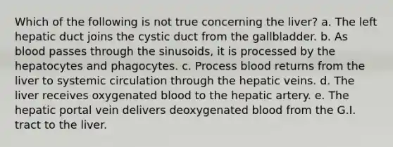 Which of the following is not true concerning the liver? a. The left hepatic duct joins the cystic duct from the gallbladder. b. As blood passes through the sinusoids, it is processed by the hepatocytes and phagocytes. c. Process blood returns from the liver to systemic circulation through the hepatic veins. d. The liver receives oxygenated blood to the hepatic artery. e. The hepatic portal vein delivers deoxygenated blood from the G.I. tract to the liver.