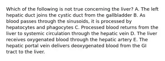 Which of the following is not true concerning the liver? A. The left hepatic duct joins the cystic duct from the gallbladder B. As blood passes through the sinusoids, it is processed by hepatocytes and phagocytes C. Processed blood returns from the liver to systemic circulation through the hepatic vein D. The liver receives oxygenated blood through the hepatic artery E. The hepatic portal vein delivers deoxygenated blood from the GI tract to the liver.