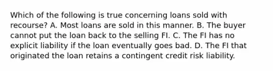 Which of the following is true concerning loans sold with recourse? A. Most loans are sold in this manner. B. The buyer cannot put the loan back to the selling FI. C. The FI has no explicit liability if the loan eventually goes bad. D. The FI that originated the loan retains a contingent credit risk liability.