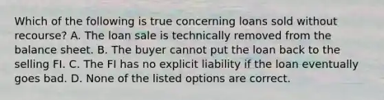 Which of the following is true concerning loans sold without recourse? A. The loan sale is technically removed from the balance sheet. B. The buyer cannot put the loan back to the selling FI. C. The FI has no explicit liability if the loan eventually goes bad. D. None of the listed options are correct.