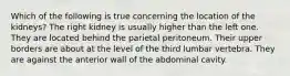 Which of the following is true concerning the location of the kidneys? The right kidney is usually higher than the left one. They are located behind the parietal peritoneum. Their upper borders are about at the level of the third lumbar vertebra. They are against the anterior wall of the abdominal cavity.