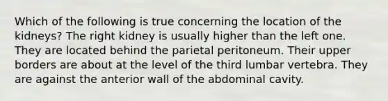 Which of the following is true concerning the location of the kidneys? The right kidney is usually higher than the left one. They are located behind the parietal peritoneum. Their upper borders are about at the level of the third lumbar vertebra. They are against the anterior wall of the abdominal cavity.