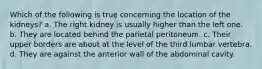 Which of the following is true concerning the location of the kidneys? a. The right kidney is usually higher than the left one. b. They are located behind the parietal peritoneum. c. Their upper borders are about at the level of the third lumbar vertebra. d. They are against the anterior wall of the abdominal cavity.