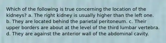 Which of the following is true concerning the location of the kidneys? a. The right kidney is usually higher than the left one. b. They are located behind the parietal peritoneum. c. Their upper borders are about at the level of the third lumbar vertebra. d. They are against the anterior wall of the abdominal cavity.