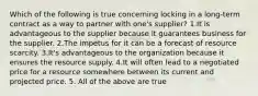 Which of the following is true concerning locking in a long-term contract as a way to partner with one's supplier? 1.It is advantageous to the supplier because it guarantees business for the supplier. 2.The impetus for it can be a forecast of resource scarcity. 3.It's advantageous to the organization because it ensures the resource supply. 4.It will often lead to a negotiated price for a resource somewhere between its current and projected price. 5. All of the above are true