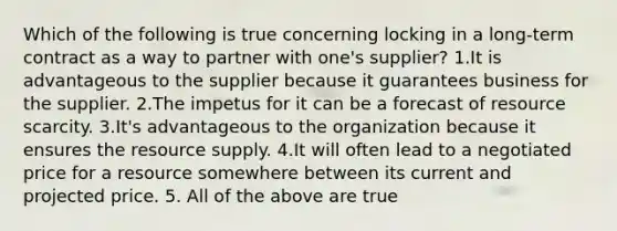 Which of the following is true concerning locking in a long-term contract as a way to partner with one's supplier? 1.It is advantageous to the supplier because it guarantees business for the supplier. 2.The impetus for it can be a forecast of resource scarcity. 3.It's advantageous to the organization because it ensures the resource supply. 4.It will often lead to a negotiated price for a resource somewhere between its current and projected price. 5. All of the above are true