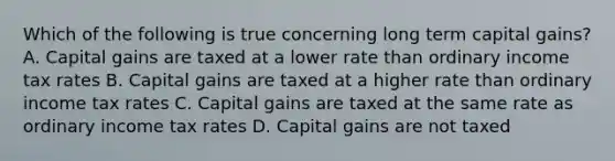 Which of the following is true concerning long term capital gains? A. Capital gains are taxed at a lower rate than ordinary income tax rates B. Capital gains are taxed at a higher rate than ordinary income tax rates C. Capital gains are taxed at the same rate as ordinary income tax rates D. Capital gains are not taxed