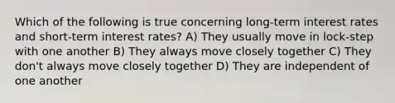 Which of the following is true concerning long-term interest rates and short-term interest rates? A) They usually move in lock-step with one another B) They always move closely together C) They don't always move closely together D) They are independent of one another