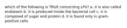 which of the following is TRUE concerning LPS? a. it is also called endotoxin b. it is produced inside the bacterial cell c. it is composed of sugar and protein d. it is found only in gram-positive cells