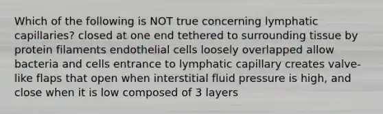 Which of the following is NOT true concerning lymphatic capillaries? closed at one end tethered to surrounding tissue by protein filaments endothelial cells loosely overlapped allow bacteria and cells entrance to lymphatic capillary creates valve-like flaps that open when interstitial fluid pressure is high, and close when it is low composed of 3 layers