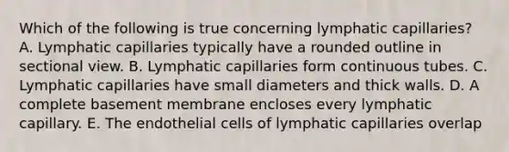 Which of the following is true concerning lymphatic capillaries? A. Lymphatic capillaries typically have a rounded outline in sectional view. B. Lymphatic capillaries form continuous tubes. C. Lymphatic capillaries have small diameters and thick walls. D. A complete basement membrane encloses every lymphatic capillary. E. The endothelial cells of lymphatic capillaries overlap