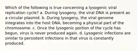 Which of the following is true concerning a lysogenic viral replication cycle? a. During lysogeny, the viral DNA is present as a circular plasmid. b. During lysogeny, the viral genome integrates into the host DNA, becoming a physical part of the chromosome. c. Once the lysogenic portion of the cycle has begun, virus is never produced again. d. Lysogenic infections are similar to persistent infections in that virus is constantly produced.