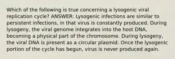 Which of the following is true concerning a lysogenic viral replication cycle? ANSWER: Lysogenic infections are similar to persistent infections, in that virus is constantly produced. During lysogeny, the viral genome integrates into the host DNA, becoming a physical part of the chromosome. During lysogeny, the viral DNA is present as a circular plasmid. Once the lysogenic portion of the cycle has begun, virus is never produced again.