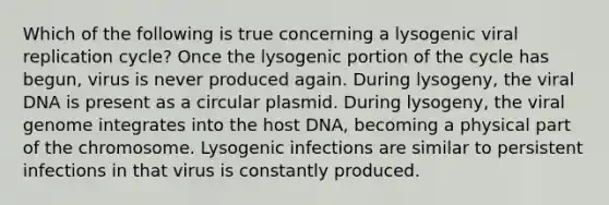 Which of the following is true concerning a lysogenic viral replication cycle? Once the lysogenic portion of the cycle has begun, virus is never produced again. During lysogeny, the viral DNA is present as a circular plasmid. During lysogeny, the viral genome integrates into the host DNA, becoming a physical part of the chromosome. Lysogenic infections are similar to persistent infections in that virus is constantly produced.