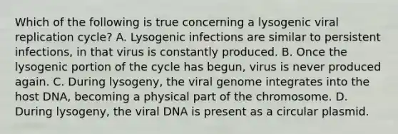 Which of the following is true concerning a lysogenic viral replication cycle? A. Lysogenic infections are similar to persistent infections, in that virus is constantly produced. B. Once the lysogenic portion of the cycle has begun, virus is never produced again. C. During lysogeny, the viral genome integrates into the host DNA, becoming a physical part of the chromosome. D. During lysogeny, the viral DNA is present as a circular plasmid.