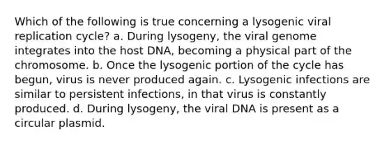 Which of the following is true concerning a lysogenic viral replication cycle? a. During lysogeny, the viral genome integrates into the host DNA, becoming a physical part of the chromosome. b. Once the lysogenic portion of the cycle has begun, virus is never produced again. c. Lysogenic infections are similar to persistent infections, in that virus is constantly produced. d. During lysogeny, the viral DNA is present as a circular plasmid.