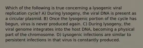 Which of the following is true concerning a lysogenic viral replication cycle? A) During lysogeny, the viral DNA is present as a circular plasmid. B) Once the lysogenic portion of the cycle has begun, virus is never produced again. C) During lysogeny, the viral genome integrates into the host DNA, becoming a physical part of the chromosome. D) Lysogenic infections are similar to persistent infections in that virus is constantly produced.