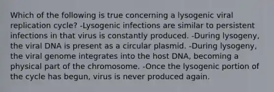 Which of the following is true concerning a lysogenic viral replication cycle? -Lysogenic infections are similar to persistent infections in that virus is constantly produced. -During lysogeny, the viral DNA is present as a circular plasmid. -During lysogeny, the viral genome integrates into the host DNA, becoming a physical part of the chromosome. -Once the lysogenic portion of the cycle has begun, virus is never produced again.