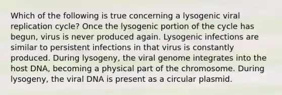 Which of the following is true concerning a lysogenic viral replication cycle? Once the lysogenic portion of the cycle has begun, virus is never produced again. Lysogenic infections are similar to persistent infections in that virus is constantly produced. During lysogeny, the viral genome integrates into the host DNA, becoming a physical part of the chromosome. During lysogeny, the viral DNA is present as a circular plasmid.