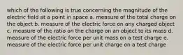 which of the following is true concerning the magnitude of the electric field at a point in space a. measure of the total charge on the object b. measure of the electric force on any charged object c. measure of the ratio on the charge on an object to its mass d. measure of the electric force per unit mass on a test charge e. measure of the electric force per unit charge on a test charge