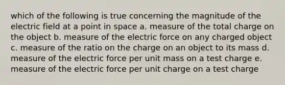 which of the following is true concerning the magnitude of the electric field at a point in space a. measure of the total charge on the object b. measure of the electric force on any charged object c. measure of the ratio on the charge on an object to its mass d. measure of the electric force per unit mass on a test charge e. measure of the electric force per unit charge on a test charge