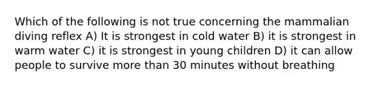 Which of the following is not true concerning the mammalian diving reflex A) It is strongest in cold water B) it is strongest in warm water C) it is strongest in young children D) it can allow people to survive more than 30 minutes without breathing