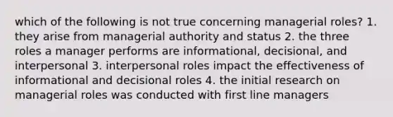 which of the following is not true concerning managerial roles? 1. they arise from managerial authority and status 2. the three roles a manager performs are informational, decisional, and interpersonal 3. interpersonal roles impact the effectiveness of informational and decisional roles 4. the initial research on managerial roles was conducted with first line managers