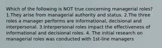 Which of the following is NOT true concerning managerial roles? 1.They arise from managerial authority and status. 2.The three roles a manager performs are informational, decisional and interpersonal. 3.Interpersonal roles impact the effectiveness of informational and decisional roles. 4. The initial research on managerial roles was conducted with 1st-line managers