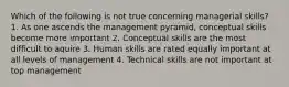 Which of the following is not true concerning managerial skills? 1. As one ascends the management pyramid, conceptual skills become more important 2. Conceptual skills are the most difficult to aquire 3. Human skills are rated equally important at all levels of management 4. Technical skills are not important at top management