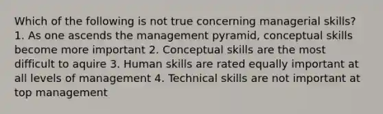 Which of the following is not true concerning managerial skills? 1. As one ascends the management pyramid, conceptual skills become more important 2. Conceptual skills are the most difficult to aquire 3. Human skills are rated equally important at all levels of management 4. Technical skills are not important at top management