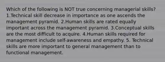 Which of the following is NOT true concerning managerial skills? 1.Technical skill decrease in importance as one ascends the management pyramid. 2.Human skills are rated equally important across the management pyramid. 3.Conceptual skills are the most difficult to acquire. 4.Human skills required for management include self-awareness and empathy. 5. Technical skills are more important to general management than to functional management.