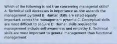 Which of the following is not true concerning managerial skills? A. Technical skill decreases in importance as one ascends the management pyramid B. Human skills are rated equally important across the management pyramid C. Conceptual skills are most difficult to acquire D. Human skills required for management include self-awareness and empathy E. Technical skills are most important to general management than functional management