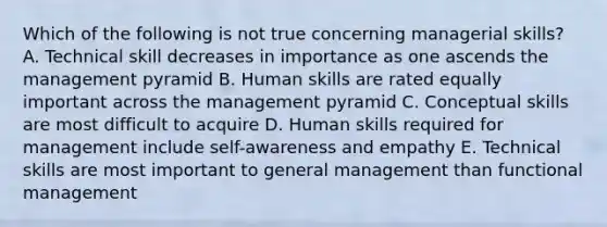 Which of the following is not true concerning managerial skills? A. Technical skill decreases in importance as one ascends the management pyramid B. Human skills are rated equally important across the management pyramid C. Conceptual skills are most difficult to acquire D. Human skills required for management include self-awareness and empathy E. Technical skills are most important to general management than functional management