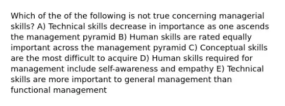 Which of the of the following is not true concerning managerial skills? A) Technical skills decrease in importance as one ascends the management pyramid B) Human skills are rated equally important across the management pyramid C) Conceptual skills are the most difficult to acquire D) Human skills required for management include self-awareness and empathy E) Technical skills are more important to general management than functional management