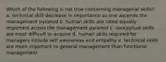 Which of the following is not true concerning managerial skills? a. technical skill decrease in importance as one ascends the management pyramid b. human skills are rated equally important across the management pyramid c. conceptual skills are most difficult to acquire d. human skills required for managers include self awareness and empathy e. technical skills are more important to general management than functional management