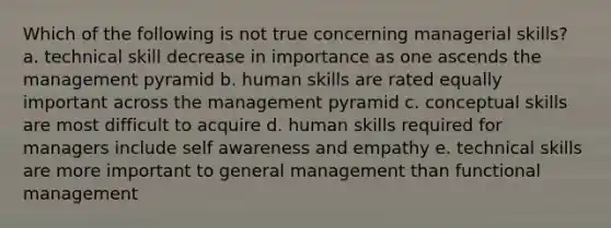 Which of the following is not true concerning managerial skills? a. technical skill decrease in importance as one ascends the management pyramid b. human skills are rated equally important across the management pyramid c. conceptual skills are most difficult to acquire d. human skills required for managers include self awareness and empathy e. technical skills are more important to general management than functional management