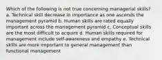 Which of the following is not true concerning managerial skills? a. Technical skill decrease in importance as one ascends the management pyramid b. Human skills are rated equally important across the management pyramid c. Conceptual skills are the most difficult to acquire d. Human skills required for management include self-awareness and empathy e. Technical skills are more important to general management than functional management