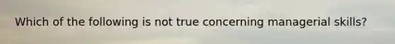 Which of the following is not true concerning managerial skills?