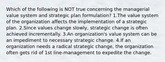 Which of the following is NOT true concerning the managerial value system and strategic plan formulation? 1.The value system of the organization affects the implementation of a strategic plan. 2.Since values change slowly, strategic change is often achieved incrementally. 3.An organization's value system can be an impediment to necessary strategic change. 4.If an organization needs a radical strategic change, the organization often gets rid of 1st line-management to expedite the change.