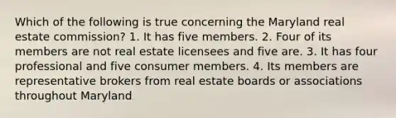 Which of the following is true concerning the Maryland real estate commission? 1. It has five members. 2. Four of its members are not real estate licensees and five are. 3. It has four professional and five consumer members. 4. Its members are representative brokers from real estate boards or associations throughout Maryland