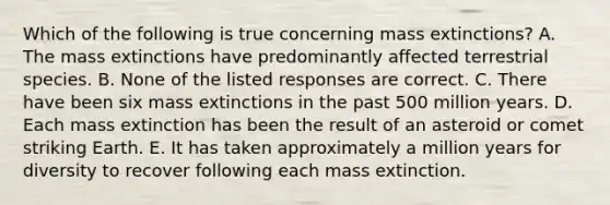 Which of the following is true concerning mass extinctions? A. The mass extinctions have predominantly affected terrestrial species. B. None of the listed responses are correct. C. There have been six mass extinctions in the past 500 million years. D. Each mass extinction has been the result of an asteroid or comet striking Earth. E. It has taken approximately a million years for diversity to recover following each mass extinction.