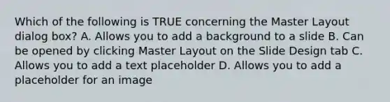 Which of the following is TRUE concerning the Master Layout dialog box? A. Allows you to add a background to a slide B. Can be opened by clicking Master Layout on the Slide Design tab C. Allows you to add a text placeholder D. Allows you to add a placeholder for an image