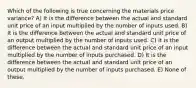 Which of the following is true concerning the materials price variance? A) It is the difference between the actual and standard unit price of an input multiplied by the number of inputs used. B) It is the difference between the actual and standard unit price of an output multiplied by the number of inputs used. C) It is the difference between the actual and standard unit price of an input multiplied by the number of inputs purchased. D) It is the difference between the actual and standard unit price of an output multiplied by the number of inputs purchased. E) None of these.