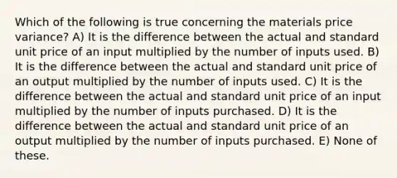 Which of the following is true concerning the materials price variance? A) It is the difference between the actual and standard unit price of an input multiplied by the number of inputs used. B) It is the difference between the actual and standard unit price of an output multiplied by the number of inputs used. C) It is the difference between the actual and standard unit price of an input multiplied by the number of inputs purchased. D) It is the difference between the actual and standard unit price of an output multiplied by the number of inputs purchased. E) None of these.