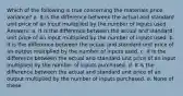 Which of the following is true concerning the materials price variance? a. It is the difference between the actual and standard unit price of an input multiplied by the number of inputs used. Answers: a. It is the difference between the actual and standard unit price of an input multiplied by the number of inputs used. b. It is the difference between the actual and standard unit price of an output multiplied by the number of inputs used. c. It is the difference between the actual and standard unit price of an input multiplied by the number of inputs purchased. d. It is the difference between the actual and standard unit price of an output multiplied by the number of inputs purchased. e. None of these.